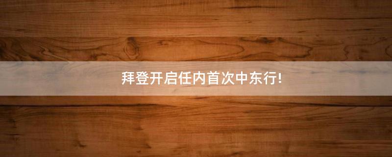拜登开启任内首次中东行!