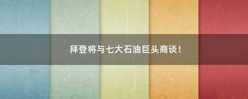 拜登将与七大石油巨头商谈！