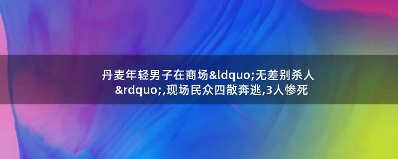 丹麦年轻男子在商场“无差别杀人”,现场民众四散奔逃,3人惨死