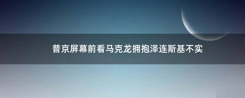 普京屏幕前看马克龙拥抱泽连斯基?不实