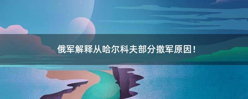 俄军解释从哈尔科夫部分撤军原因！