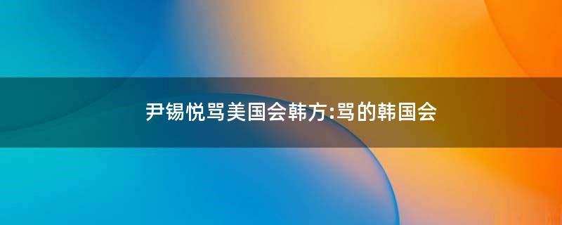 尹锡悦骂美国会?韩方:骂的韩国会