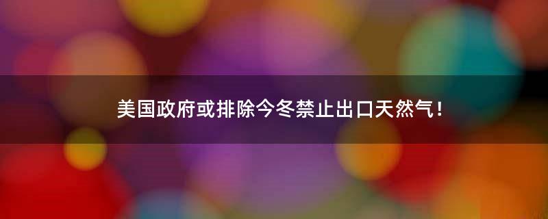 美国政府或排除今冬禁止出口天然气！