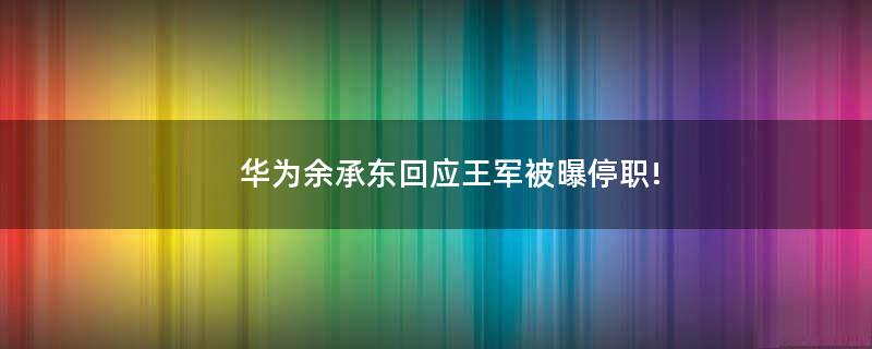 华为余承东回应王军被曝停职!