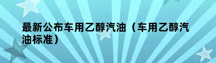 最新公布车用乙醇汽油（车用乙醇汽油标准）