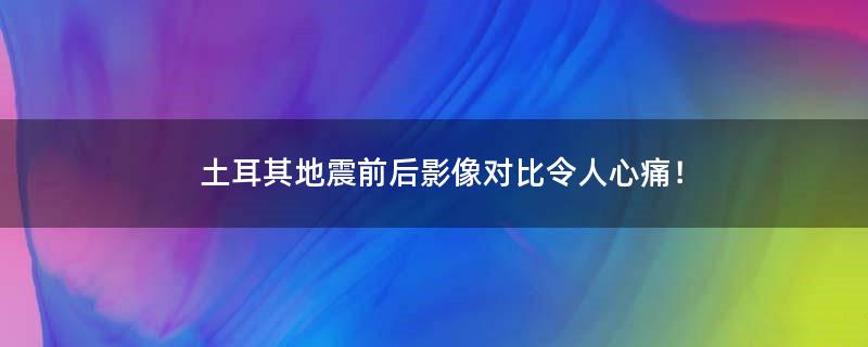 土耳其地震前后影像对比令人心痛！