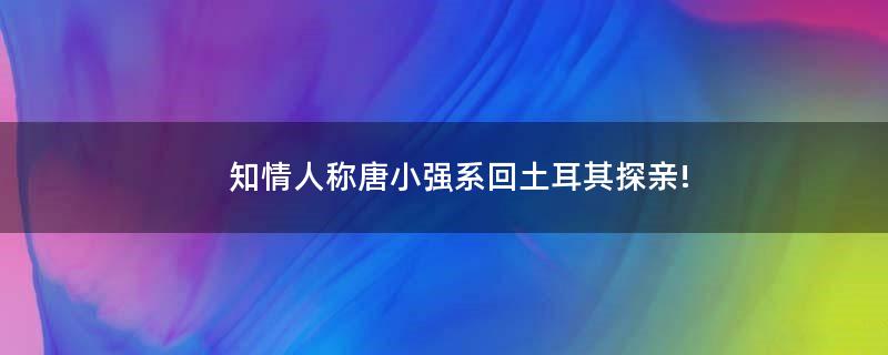 知情人称唐小强系回土耳其探亲!