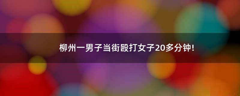 柳州一男子当街殴打女子20多分钟!