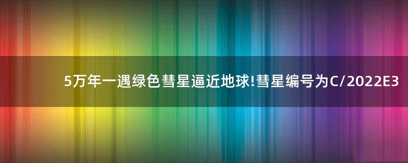 5万年一遇绿色彗星逼近地球!彗星编号为C/2022 E3