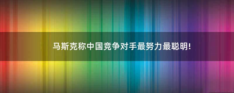 马斯克称中国竞争对手最努力最聪明!