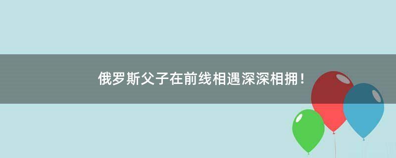 俄罗斯父子在前线相遇 深深相拥！