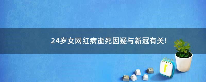 24岁女网红病逝 死因疑与新冠有关!