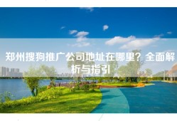 郑州搜狗推广公司地址在哪里？全面解析与指引