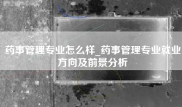 药事管理专业怎么样_药事管理专业就业方向及前景分析