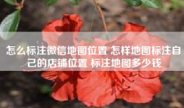 怎么标注微信地图位置 怎样地图标注自己的店铺位置 标注地图多少钱