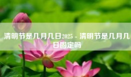 清明节是几月几日2025 - 清明节是几月几日固定吗