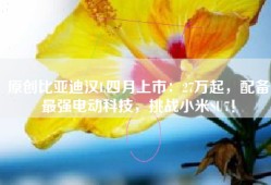 原创比亚迪汉L四月上市：27万起，配备最强电动科技，挑战小米SU7！