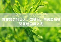 哪吒背后的女人：李梦琳，用温柔与坚韧托起国漫之光