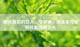 哪吒背后的女人：李梦琳，用温柔与坚韧托起国漫之光