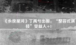 《永夜星河》丁禹兮出圈，“整容式演技”受益人+1
