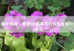 顺丰同城：香港IPO最高发行价为每股17.96港元