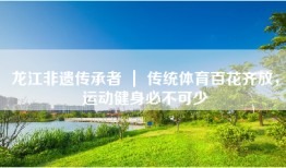 龙江非遗传承者 ｜ 传统体育百花齐放，运动健身必不可少