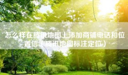 怎么样在腾讯地图上添加商铺电话和位置信（腾讯地图标注定位）