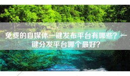 免费的自媒体一键发布平台有哪些？一键分发平台哪个最好？
