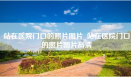 站在医院门口的照片图片_站在医院门口的照片图片高清