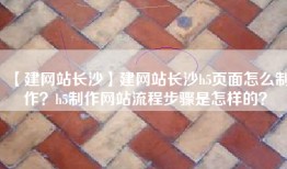 【建网站长沙】建网站长沙h5页面怎么制作？h5制作网站流程步骤是怎样的？