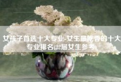 女孩子首选十大专业-女生最吃香的十大专业排名(22届女生参考)
