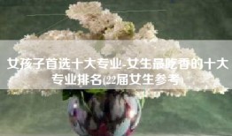 女孩子首选十大专业-女生最吃香的十大专业排名(22届女生参考)