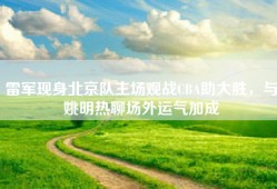 雷军现身北京队主场观战CBA助大胜，与姚明热聊场外运气加成