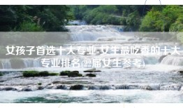 女孩子首选十大专业-女生最吃香的十大专业排名(22届女生参考)
