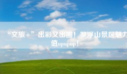 “文旅+”出彩又出圈！罗浮山景区魅力值upupup！