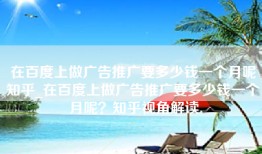 在百度上做广告推广要多少钱一个月呢知乎_在百度上做广告推广要多少钱一个月呢？知乎视角解读