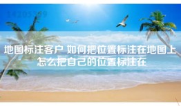 地图标注客户 如何把位置标注在地图上 怎么把自己的位置标注在