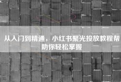 从入门到精通，小红书聚光投放教程帮助你轻松掌握