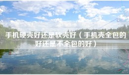 手机硬壳好还是软壳好（手机壳全包的好还是不全包的好）