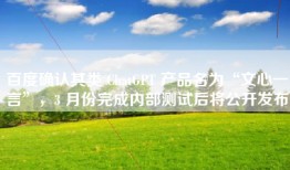 百度确认其类 ChatGPT 产品名为“文心一言”，3 月份完成内部测试后将公开发布