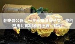 老戏骨公磊：一生未婚没有子女，他的故事比你想象的还要“精彩”