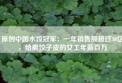 原创中国水饺冠军：一年销售额超过30亿，给擀饺子皮的女工年薪百万