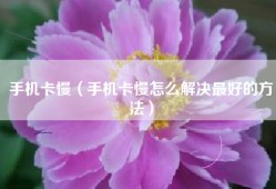 手机卡慢（手机卡慢怎么解决最好的方法）