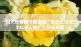 一篇文章告诉你朋友圈广告怎么投放？2025年朋友圈广告投放攻略！