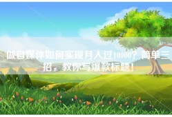 做自媒体如何实现月入过10000？简单三招，教你写爆款标题！