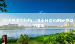 饺子导演的妈妈，用无分别心的爱成就了哪吒