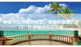 解锁小红书高效运营，掌握必备推广技巧，打造爆款内容攻略
