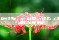 神州数码DC·AI生态创新中心启幕：加速AI落地的战略新篇