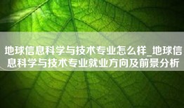 地球信息科学与技术专业怎么样_地球信息科学与技术专业就业方向及前景分析