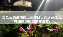 怎么在腾讯地图上添加自己的店铺(怎么在腾讯地图上创建位置)